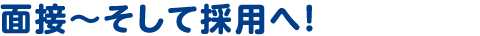 面接～そして採用へ！